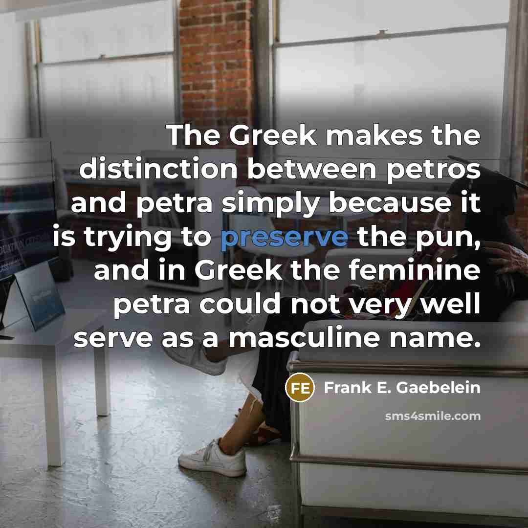 “The Greek makes the distinction between petros and petra simply because it is trying to preserve the pun, and in Greek the feminine petra could not very well serve as a masculine name.” quote by Frank E. Gaebelein