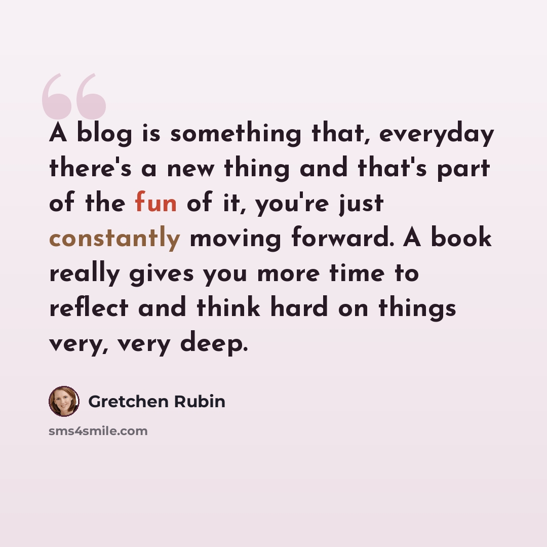 “A blog is something that, everyday there's a new thing and that's part of the fun of it, you're just constantly moving forward. A book really gives you more time to reflect and think hard on things very, very deep.” quote by Gretchen Rubin