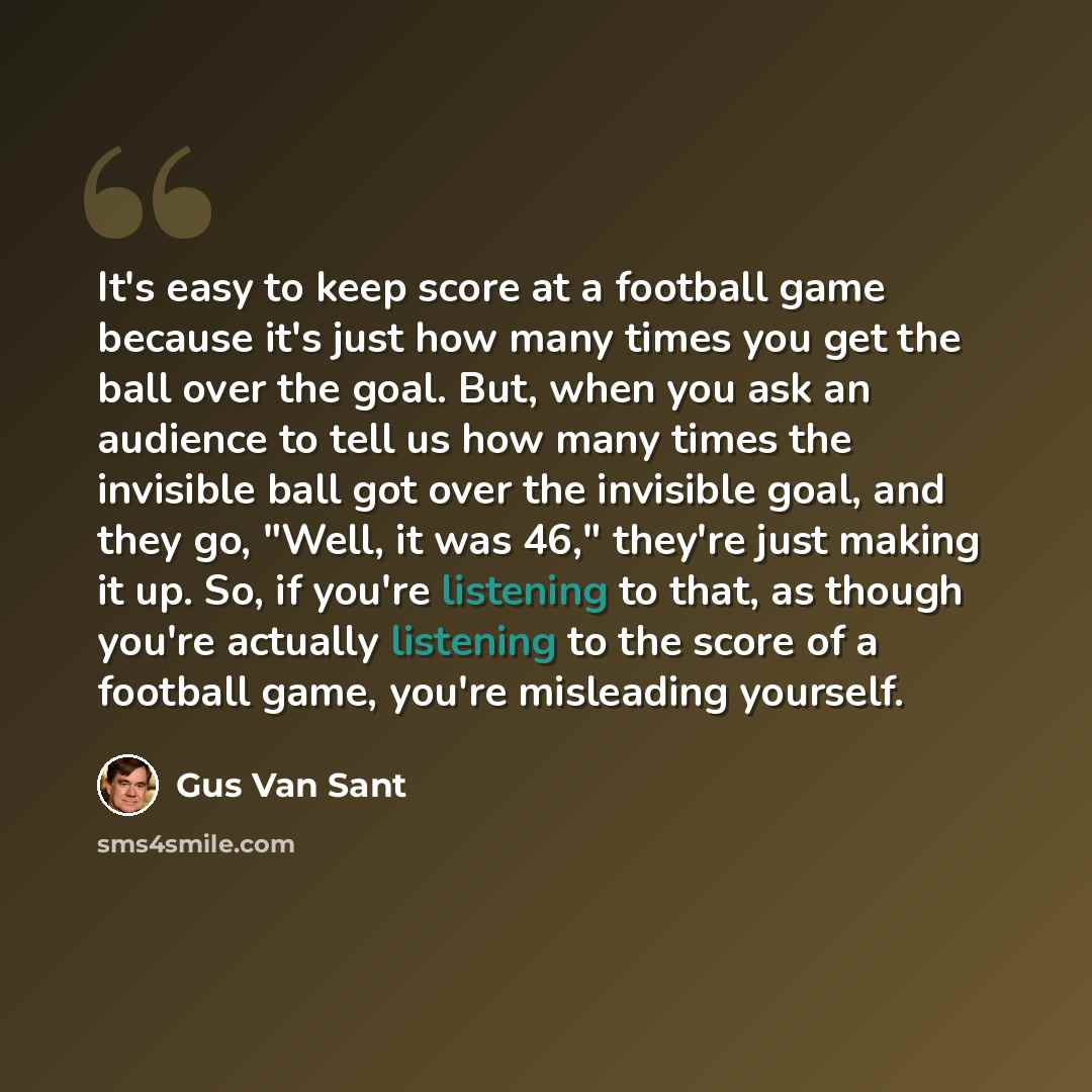 “It's easy to keep score at a football game because it's just how many times you get the ball over the goal. But, when you ask an audience to tell us how many times the invisible ball got over the invisible goal, and they go, "Well, it was 46," they're just making it up. So, if you're listening to…” quote by Gus Van Sant