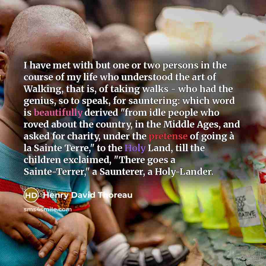 “I have met with but one or two persons in the course of my life who understood the art of Walking, that is, of taking walks - who had the genius, so to speak, for sauntering: which word is beautifully derived "from idle people who roved about the country, in the Middle Ages, and asked for charity…” quote by Henry David Thoreau