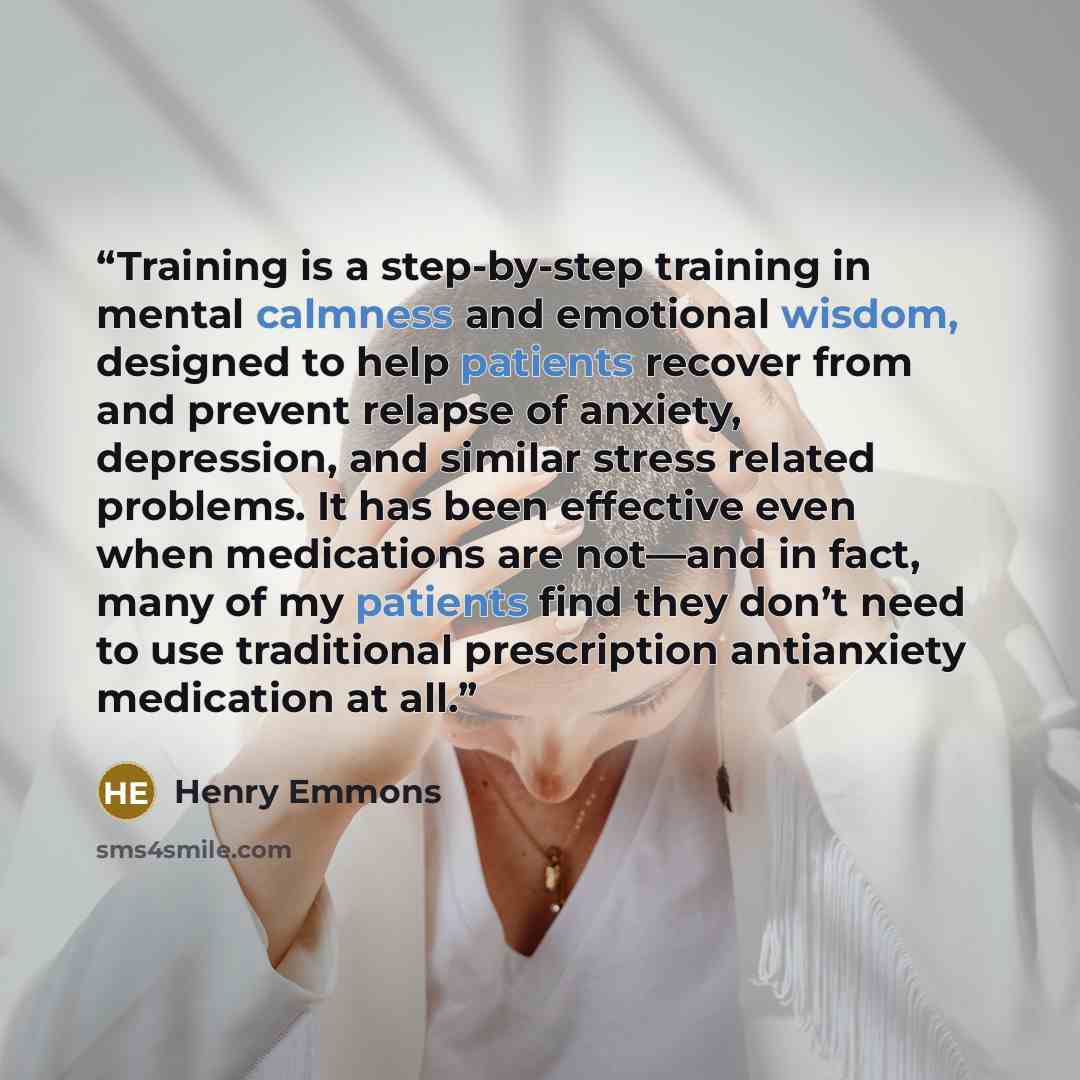 “Training is a step-by-step training in mental calmness and emotional wisdom, designed to help patients recover from and prevent relapse of anxiety, depression, and similar stress related problems. It has been effective even when medications are not—and in fact, many of my patients find they don’t…” quote by Henry Emmons
