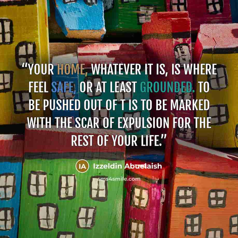 “Your home, whatever it is, is where feel safe, or at least grounded. To be pushed out of t is to be marked with the scar of expulsion for the rest of your life.” quote by Izzeldin Abuelaish