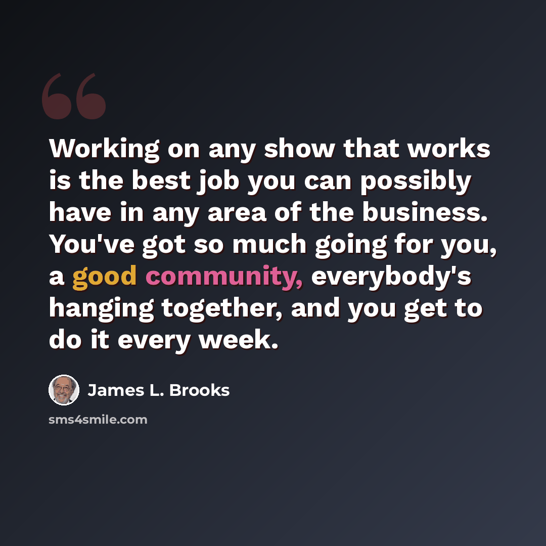 “Working on any show that works is the best job you can possibly have in any area of the business. You've got so much going for you, a good community, everybody's hanging together, and you get to do it every week.” quote by James L. Brooks