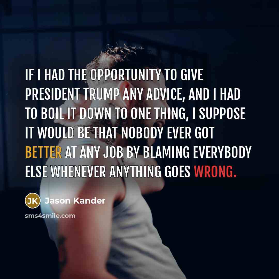 “If I had the opportunity to give President Trump any advice, and I had to boil it down to one thing, I suppose it would be that nobody ever got better at any job by blaming everybody else whenever anything goes wrong.” quote by Jason Kander