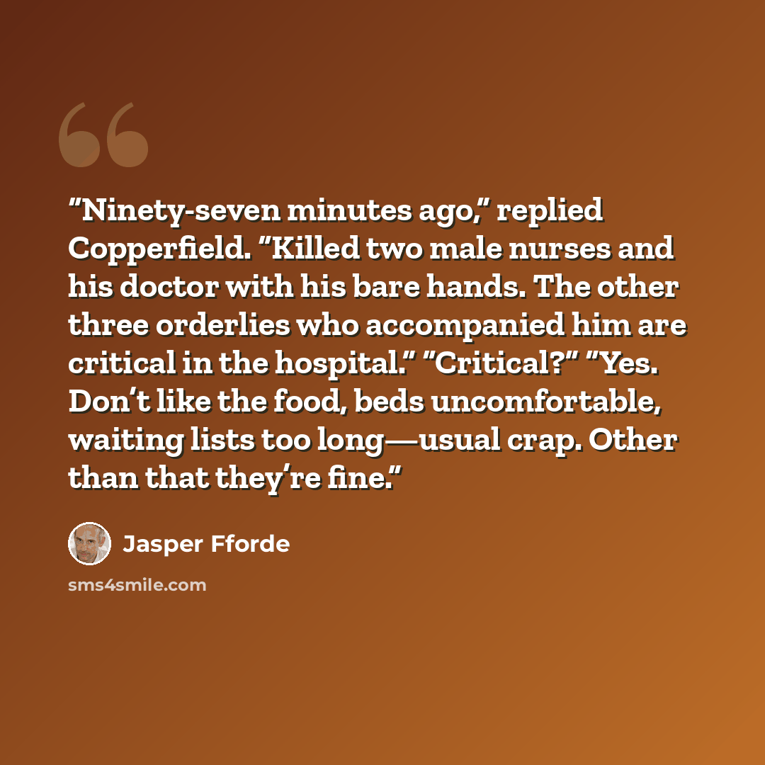 “Ninety-seven minutes ago,” replied Copperfield. “Killed two male nurses and his doctor with his bare hands. The other three orderlies who accompanied him are critical in the hospital.” “Critical?” “Yes. Don’t like the food, beds uncomfortable, waiting lists too long—usual crap. Other than that…” quote by Jasper Fforde