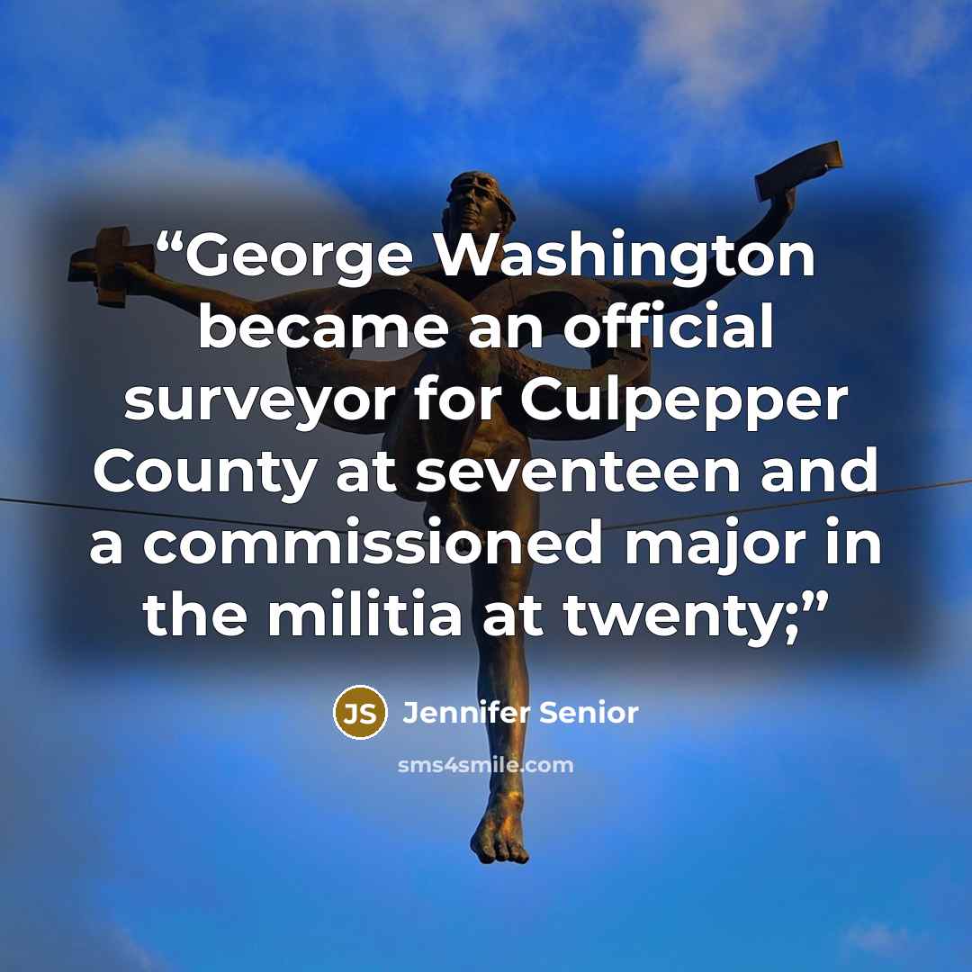 “George Washington became an official surveyor for Culpepper County at seventeen and a commissioned major in the militia at twenty;” quote by Jennifer Senior