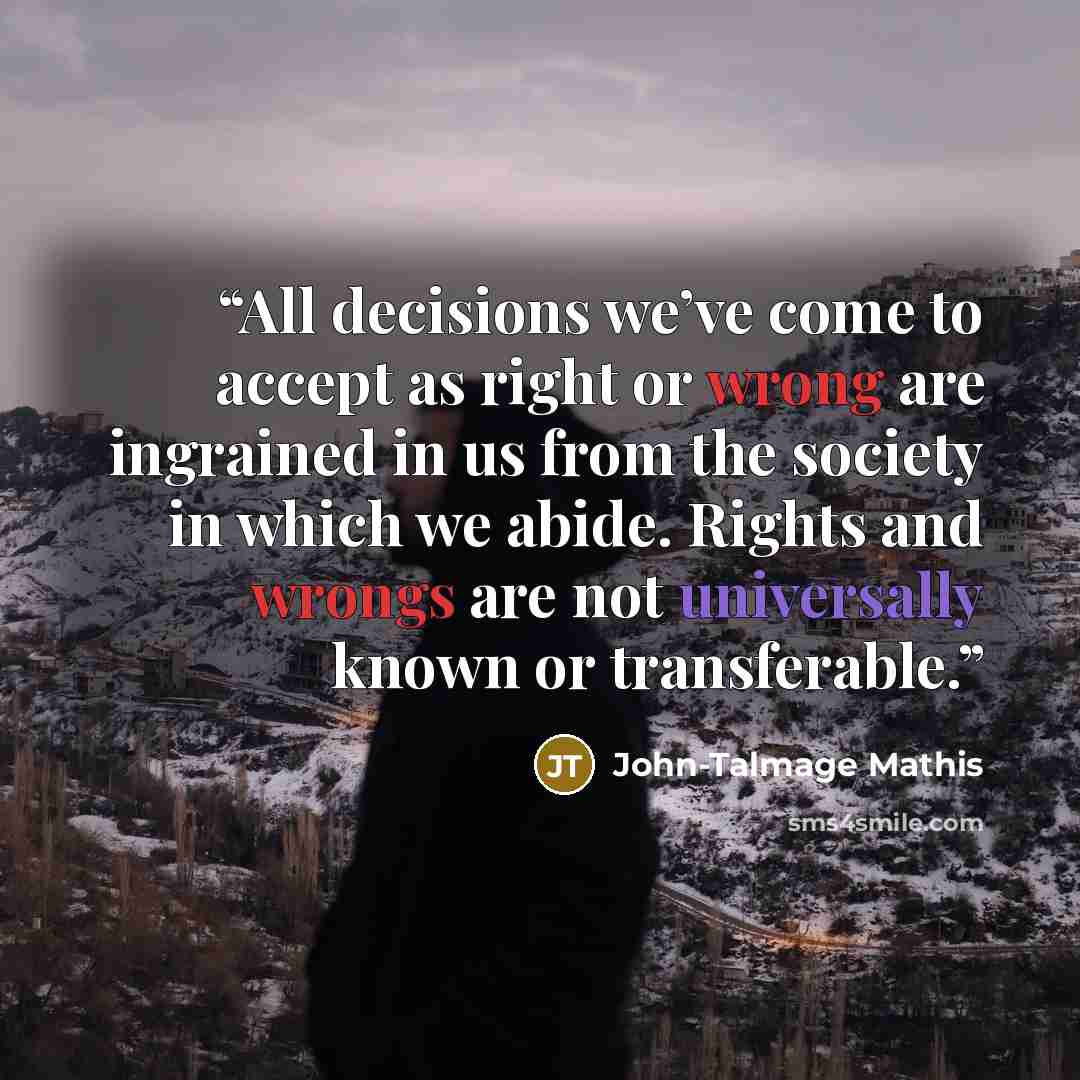 “All decisions we’ve come to accept as right or wrong are ingrained in us from the society in which we abide. Rights and wrongs are not universally known or transferable.” quote by John-Talmage Mathis