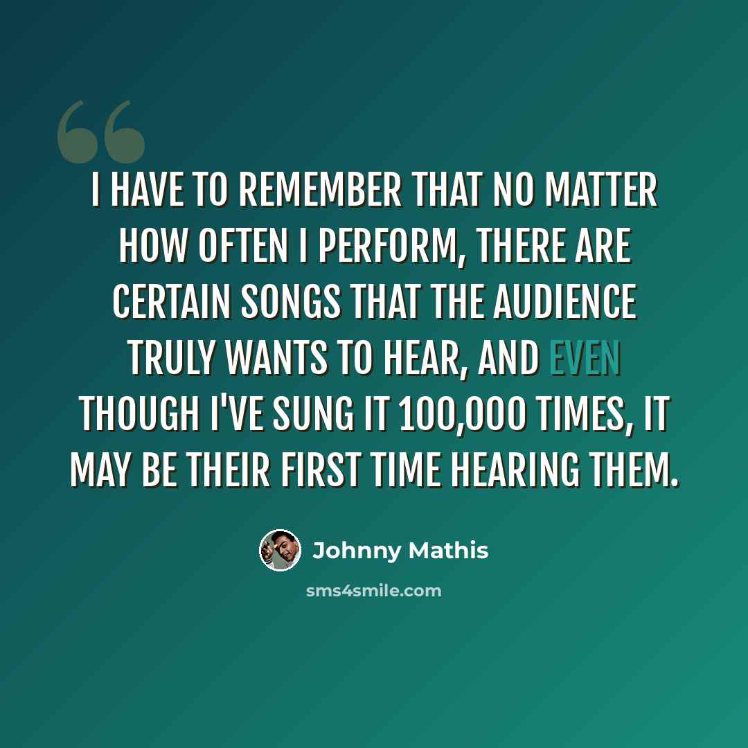 “I have to remember that no matter how often I perform, there are certain songs that the audience truly wants to hear, and even though I've sung it 100,000 times, it may be their first time hearing them.” quote by Johnny Mathis