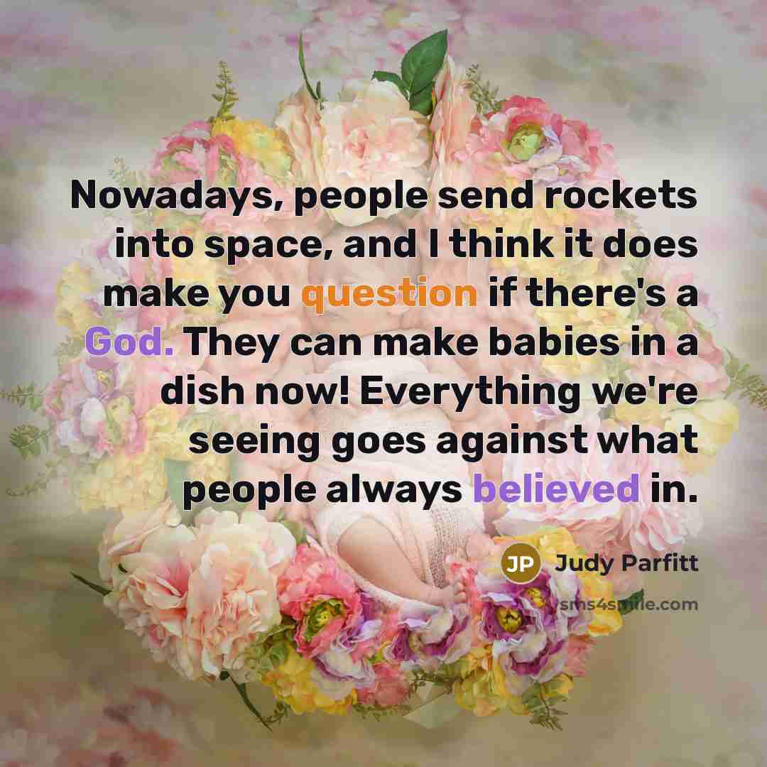 “Nowadays, people send rockets into space, and I think it does make you question if there's a God. They can make babies in a dish now! Everything we're seeing goes against what people always believed in.” quote by Judy Parfitt