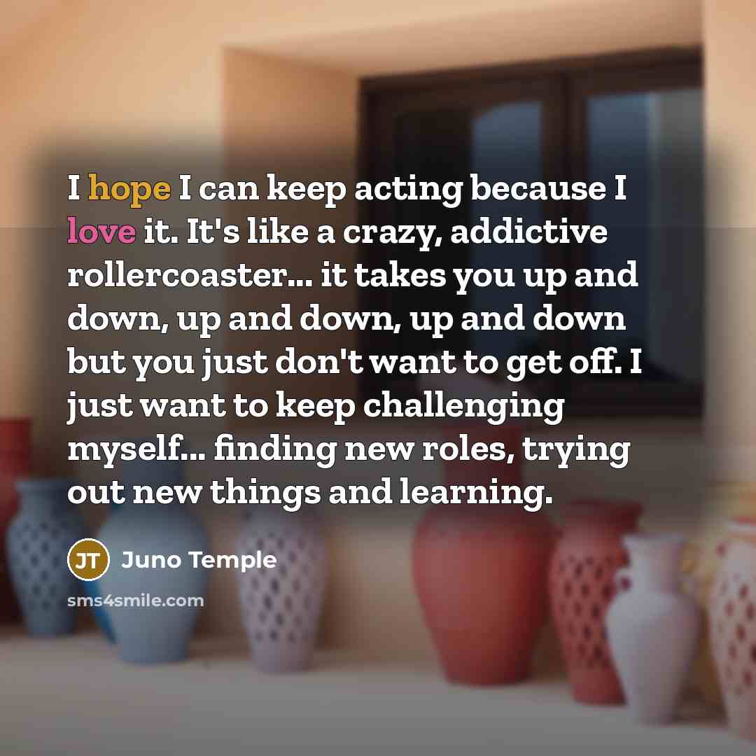 “I hope I can keep acting because I love it. It's like a crazy, addictive rollercoaster... it takes you up and down, up and down, up and down but you just don't want to get off. I just want to keep challenging myself... finding new roles, trying out new things and learning.” quote by Juno Temple