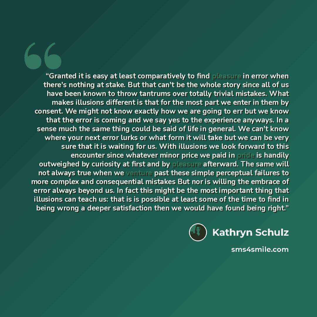 “Granted it is easy at least comparatively to find pleasure in error when there's nothing at stake. But that can't be the whole story since all of us have been known to throw tantrums over totally trivial mistakes. What makes illusions different is that for the most part we enter in them by…” quote by Kathryn Schulz