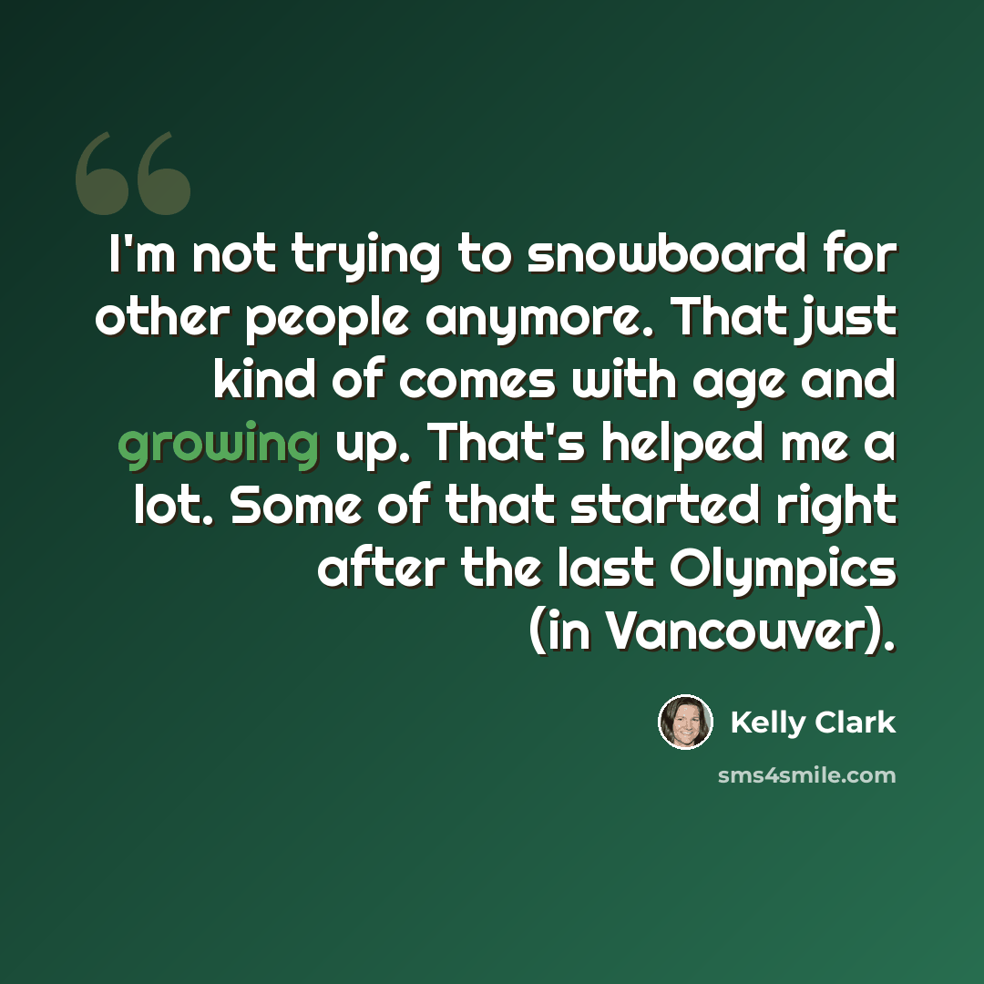 “I'm not trying to snowboard for other people anymore. That just kind of comes with age and growing up. That's helped me a lot. Some of that started right after the last Olympics (in Vancouver).” quote by Kelly Clark