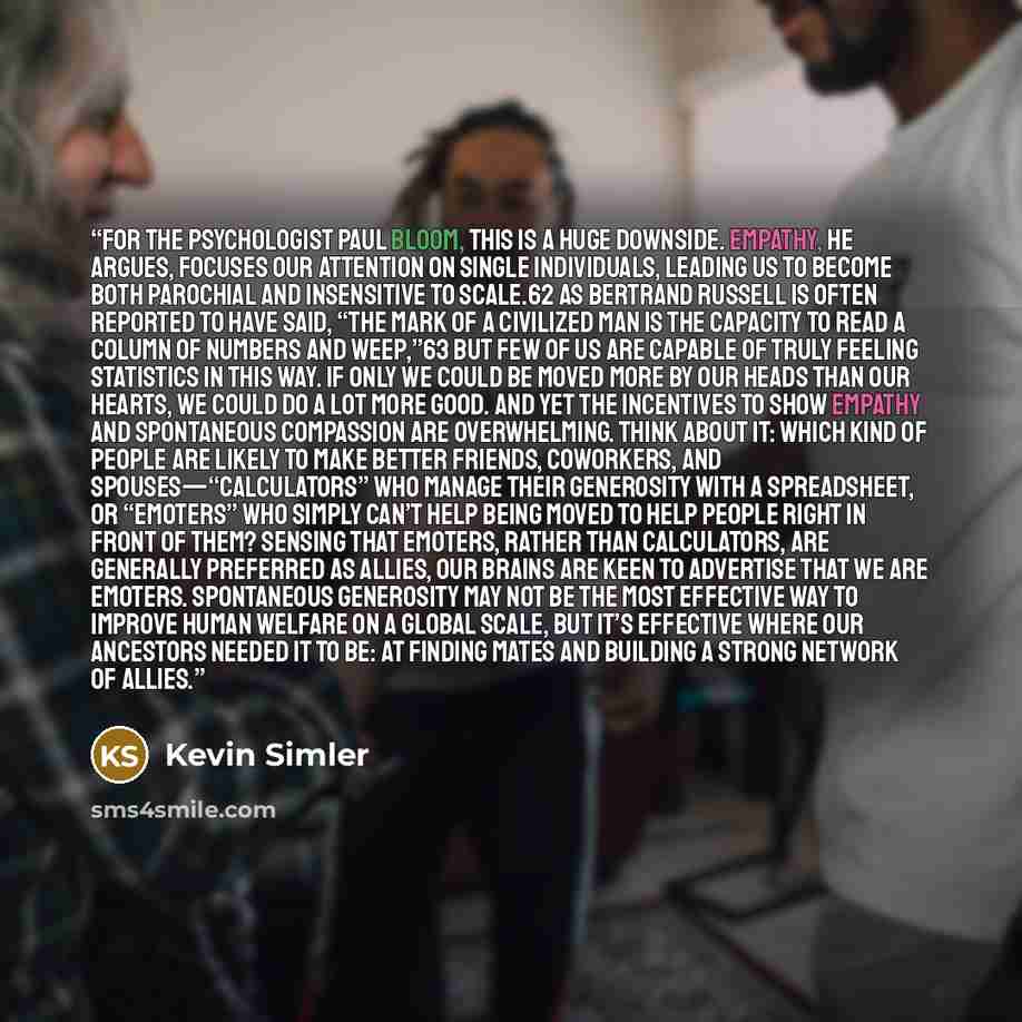 “For the psychologist Paul Bloom, this is a huge downside. Empathy, he argues, focuses our attention on single individuals, leading us to become both parochial and insensitive to scale.62 As Bertrand Russell is often reported to have said, “The mark of a civilized man is the capacity to read a…” quote by Kevin Simler
