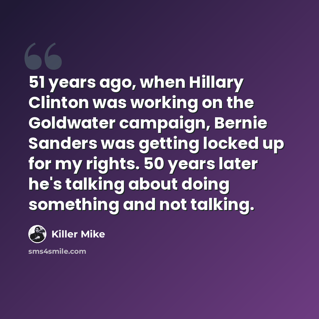 “51 years ago, when Hillary Clinton was working on the Goldwater campaign, Bernie Sanders was getting locked up for my rights. 50 years later he's talking about doing something and not talking.” quote by Killer Mike