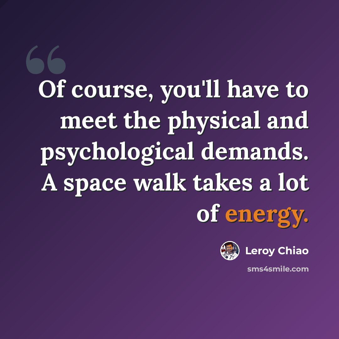 “Of course, you'll have to meet the physical and psychological demands. A space walk takes a lot of energy.” quote by Leroy Chiao