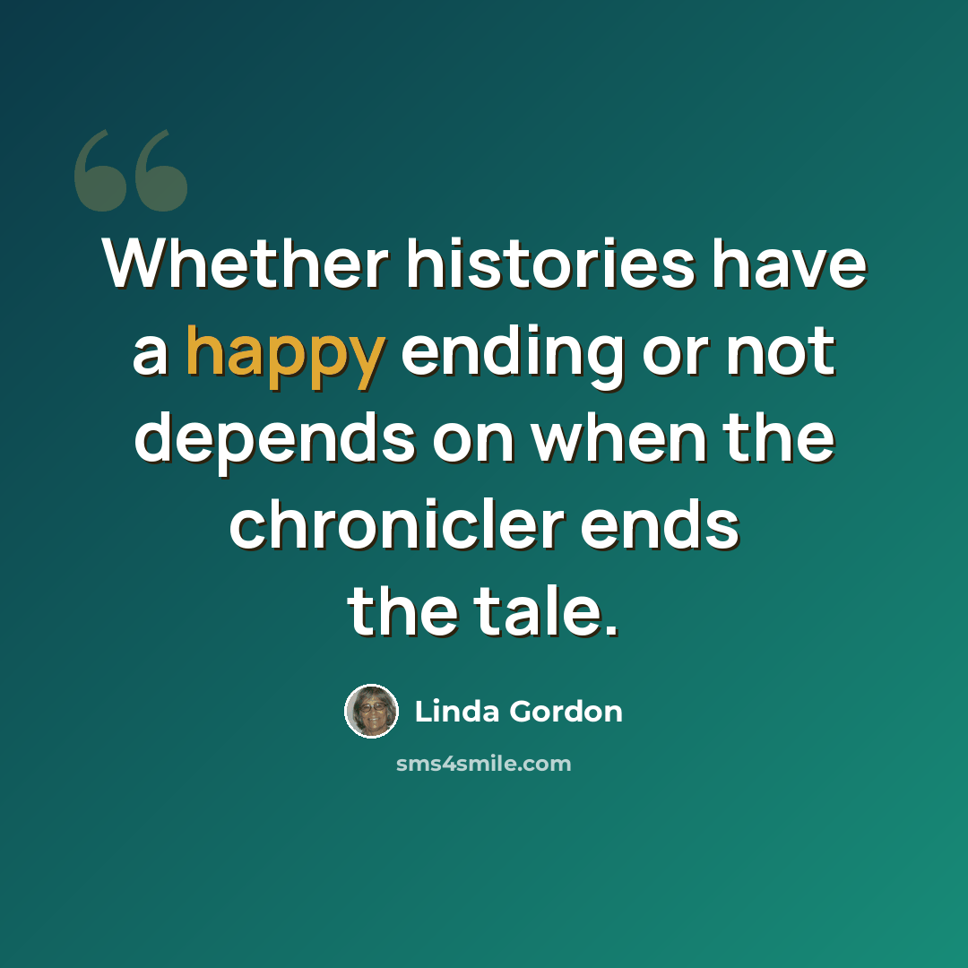 “Whether histories have a happy ending or not depends on when the chronicler ends the tale.” quote by Linda Gordon