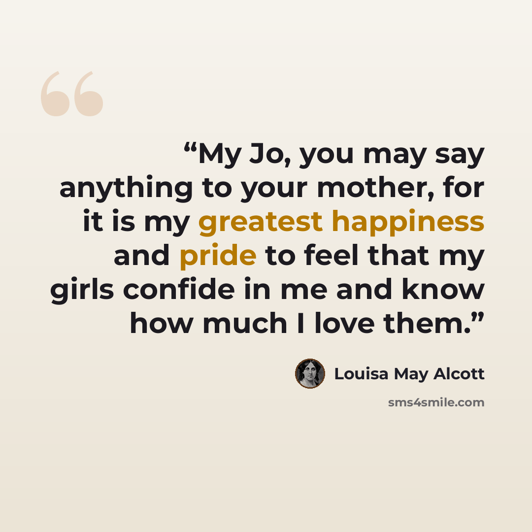 “My Jo, you may say anything to your mother, for it is my greatest happiness and pride to feel that my girls confide in me and know how much I love them.” quote by Louisa May Alcott