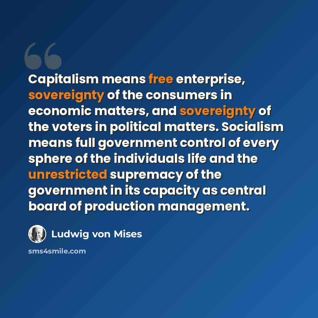 “Capitalism means free enterprise, sovereignty of the consumers in economic matters, and sovereignty of the voters in political matters. Socialism means full government control of every sphere of the individuals life and the unrestricted supremacy of the government in its capacity as central board…” quote by Ludwig von Mises