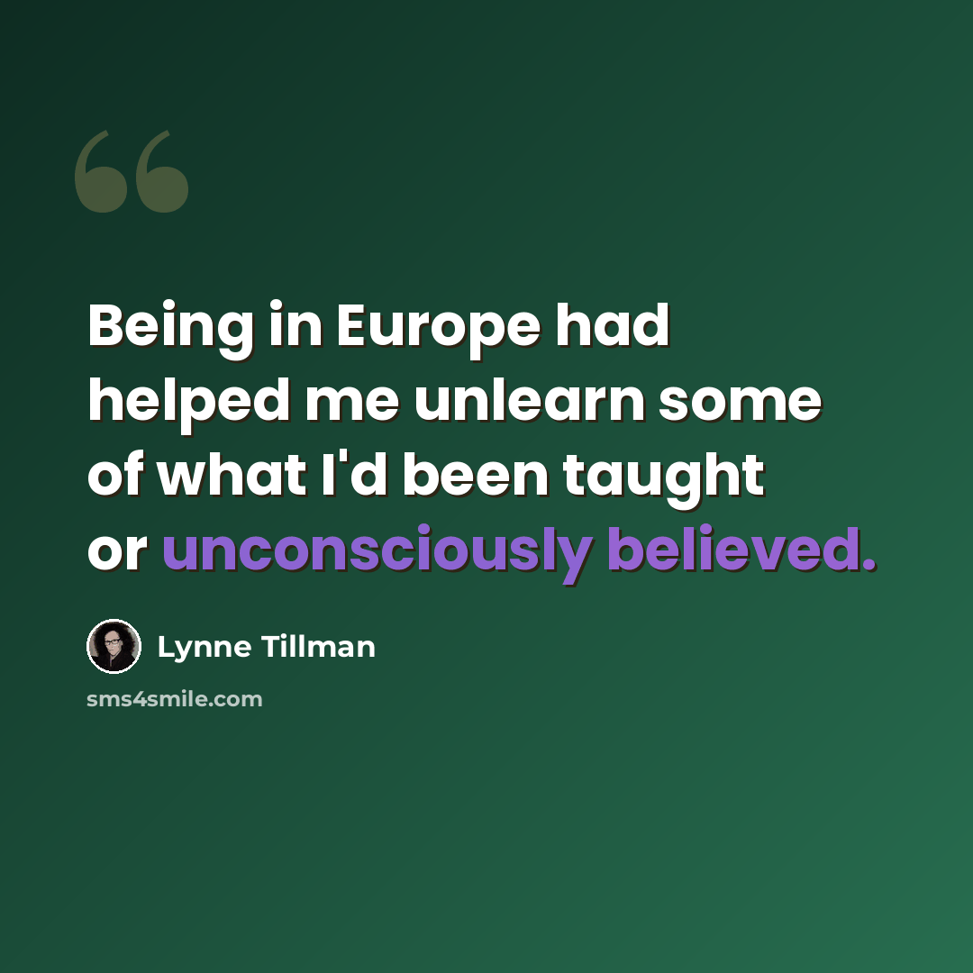 “Being in Europe had helped me unlearn some of what I'd been taught or unconsciously believed.” quote by Lynne Tillman