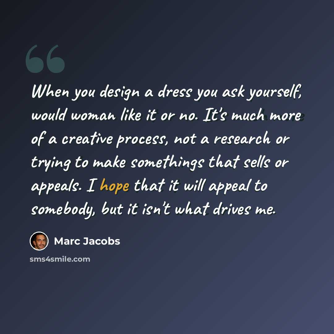 “When you design a dress you ask yourself, would woman like it or no. It's much more of a creative process, not a research or trying to make somethings that sells or appeals. I hope that it will appeal to somebody, but it isn't what drives me.” quote by Marc Jacobs