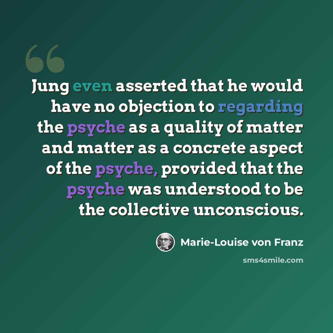 “Jung even asserted that he would have no objection to regarding the psyche as a quality of matter and matter as a concrete aspect of the psyche, provided that the psyche was understood to be the collective unconscious.” quote by Marie-Louise von Franz