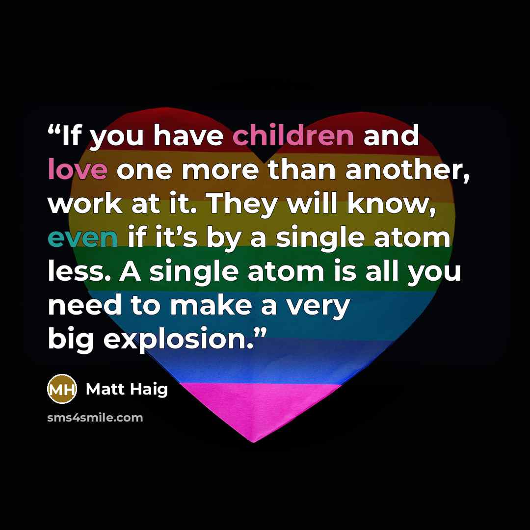 “If you have children and love one more than another, work at it. They will know, even if it’s by a single atom less. A single atom is all you need to make a very big explosion.” quote by Matt Haig