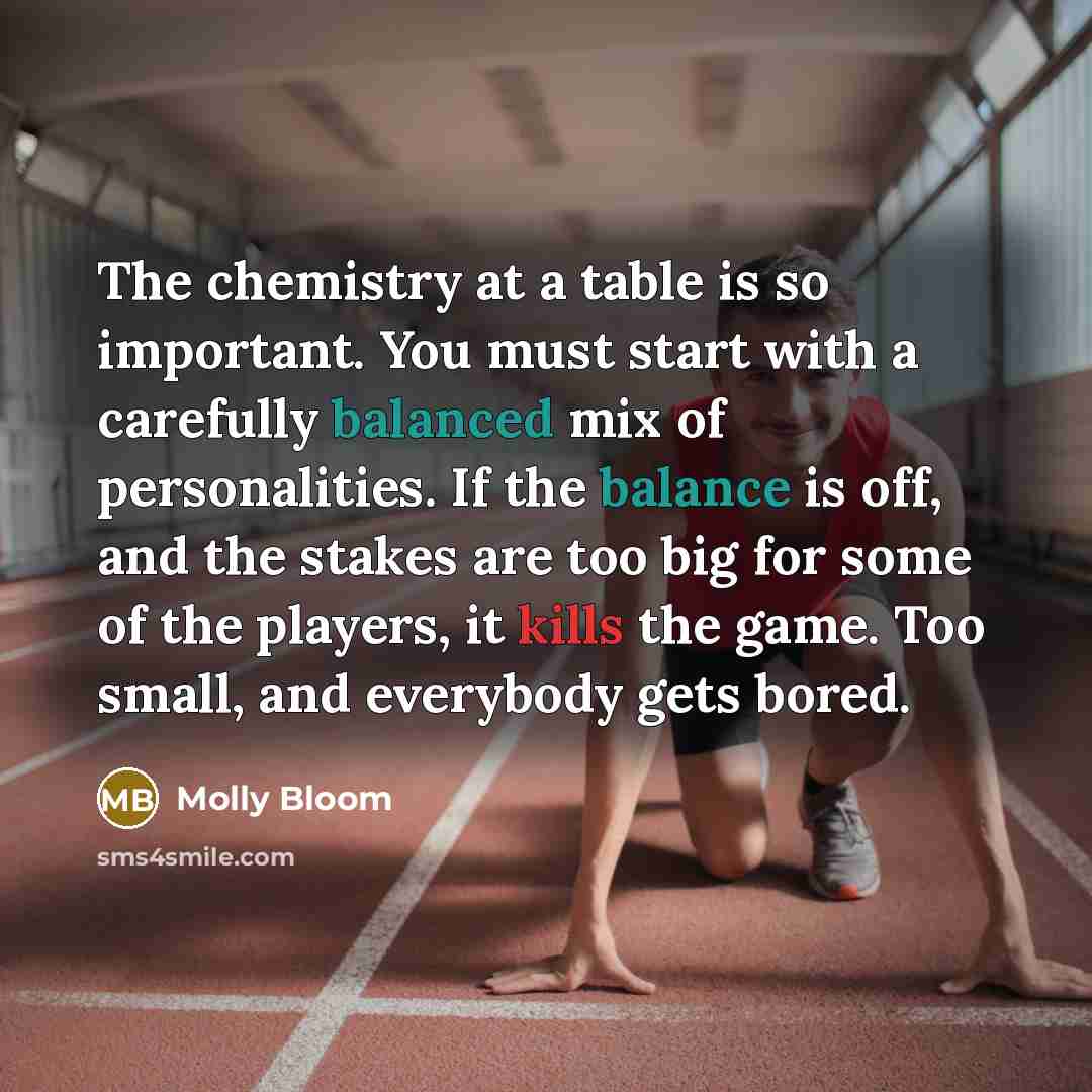 “The chemistry at a table is so important. You must start with a carefully balanced mix of personalities. If the balance is off, and the stakes are too big for some of the players, it kills the game. Too small, and everybody gets bored.” quote by Molly Bloom