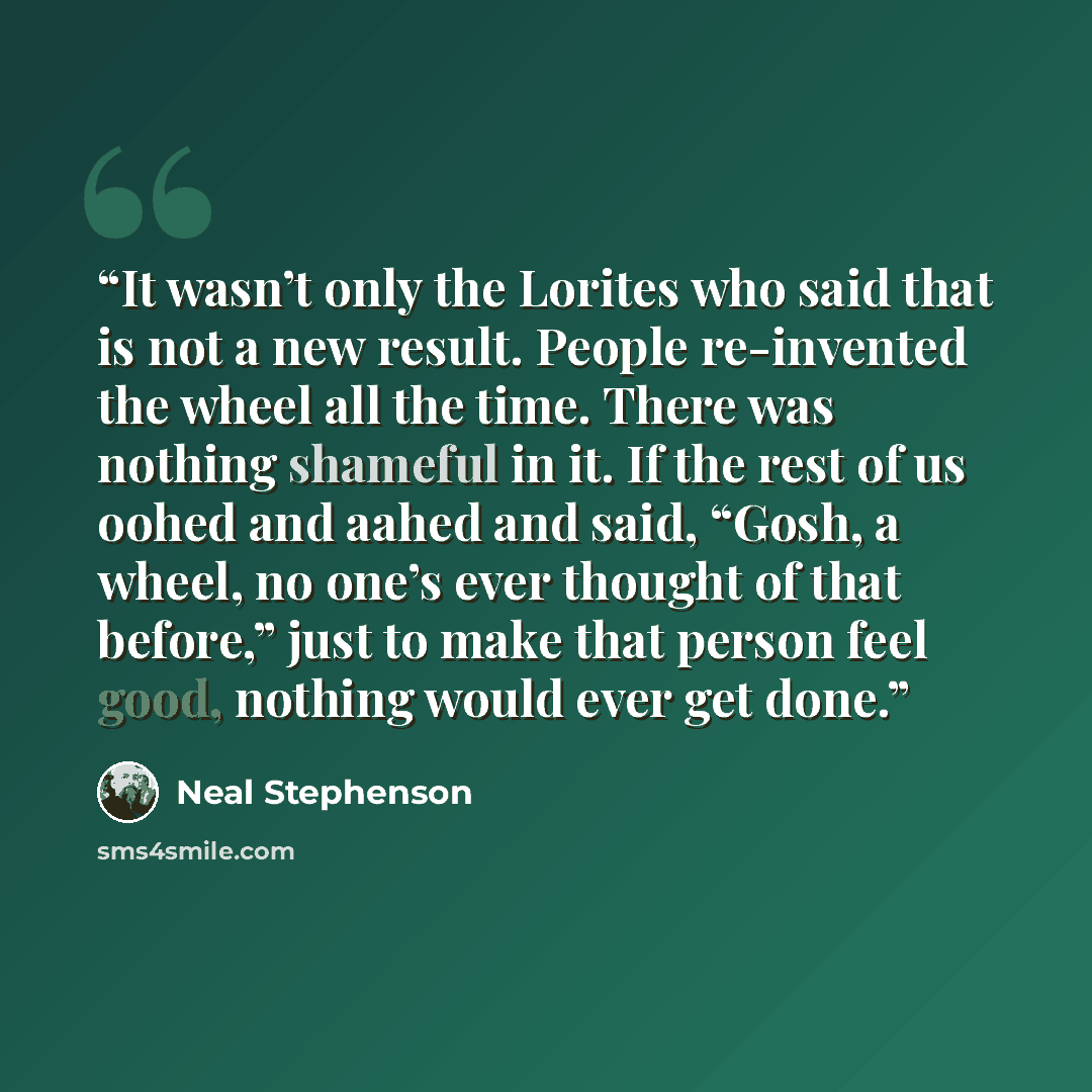 “It wasn’t only the Lorites who said that is not a new result. People re-invented the wheel all the time. There was nothing shameful in it. If the rest of us oohed and aahed and said, “Gosh, a wheel, no one’s ever thought of that before,” just to make that person feel good, nothing would ever get…” quote by Neal Stephenson