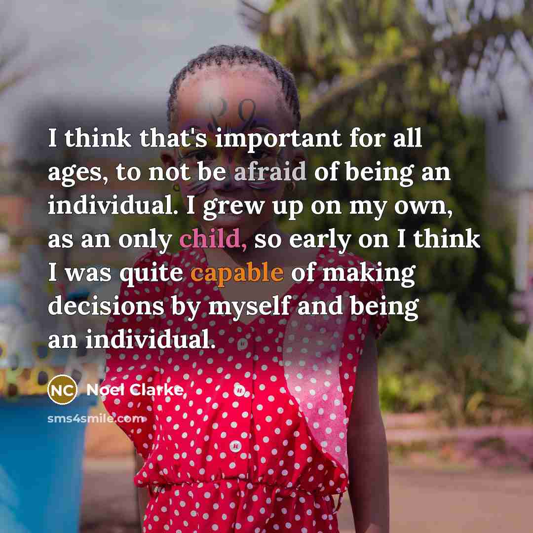 “I think that's important for all ages, to not be afraid of being an individual. I grew up on my own, as an only child, so early on I think I was quite capable of making decisions by myself and being an individual.” quote by Noel Clarke
