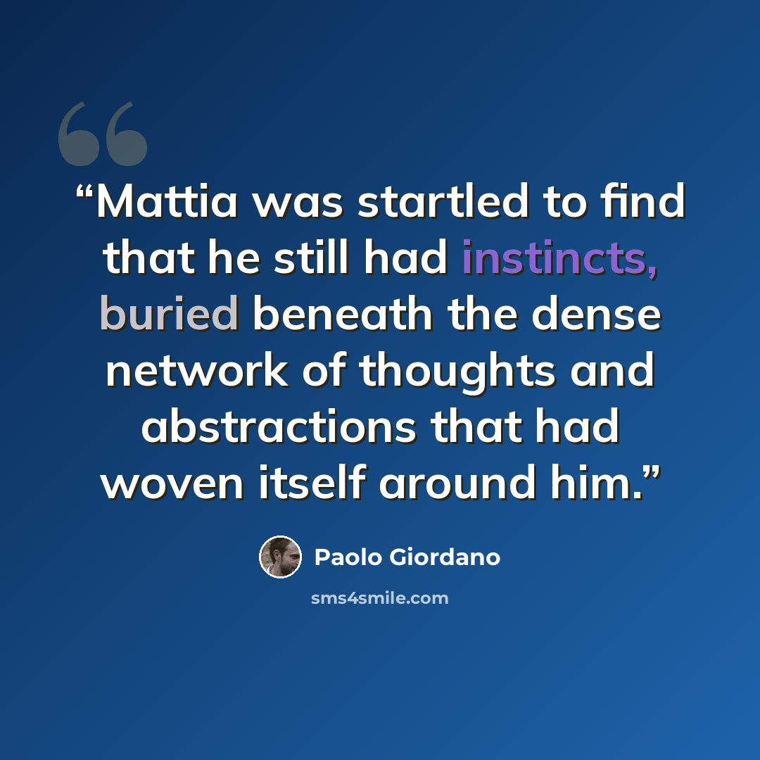“Mattia was startled to find that he still had instincts, buried beneath the dense network of thoughts and abstractions that had woven itself around him.” quote by Paolo Giordano