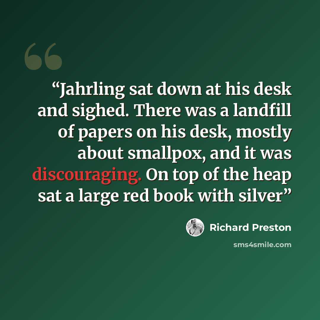 “Jahrling sat down at his desk and sighed. There was a landfill of papers on his desk, mostly about smallpox, and it was discouraging. On top of the heap sat a large red book with silver” quote by Richard Preston