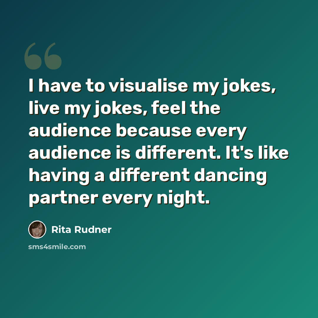 “I have to visualise my jokes, live my jokes, feel the audience because every audience is different. It's like having a different dancing partner every night.” quote by Rita Rudner