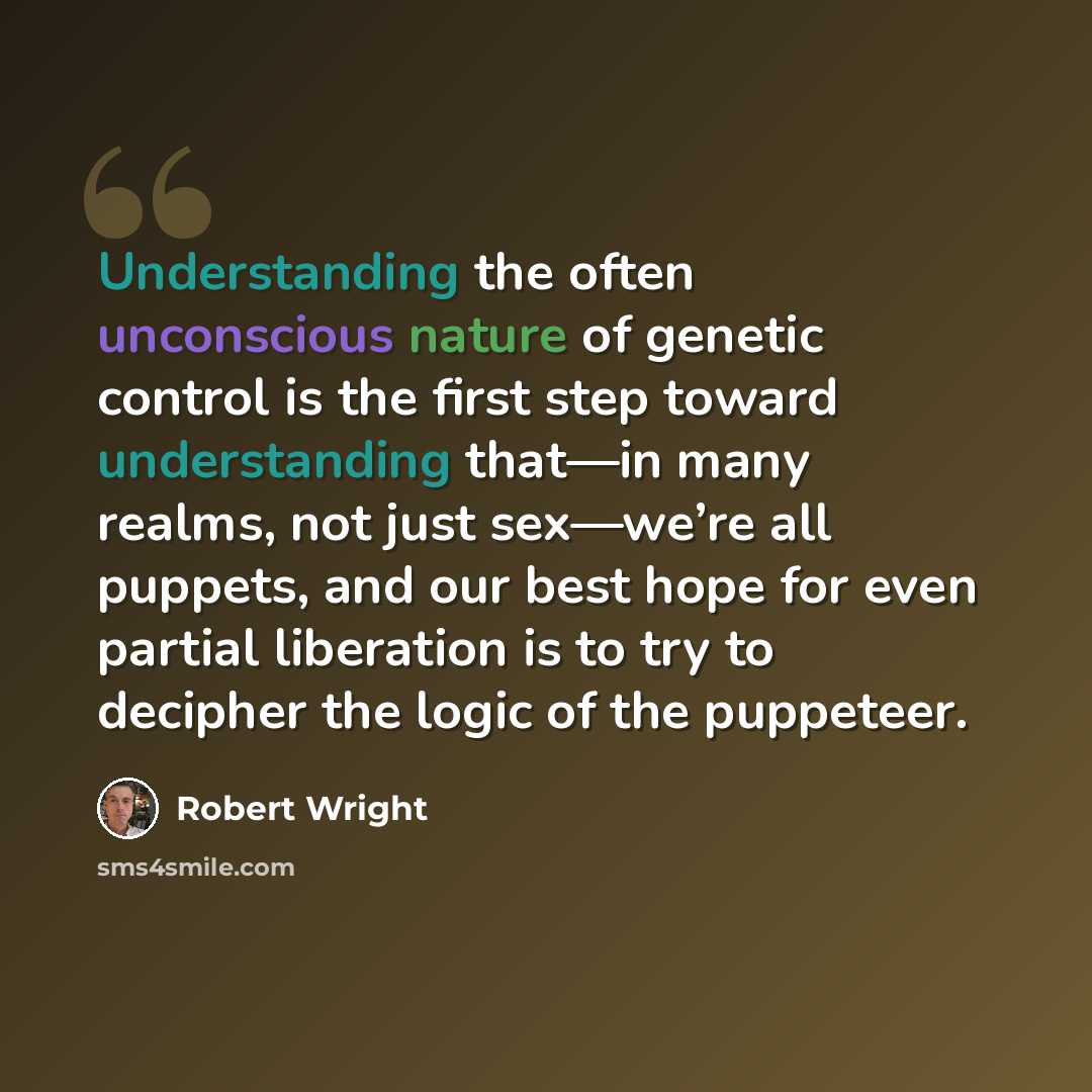 “Understanding the often unconscious nature of genetic control is the first step toward understanding that—in many realms, not just sex—we’re all puppets, and our best hope for even partial liberation is to try to decipher the logic of the puppeteer.” quote by Robert Wright