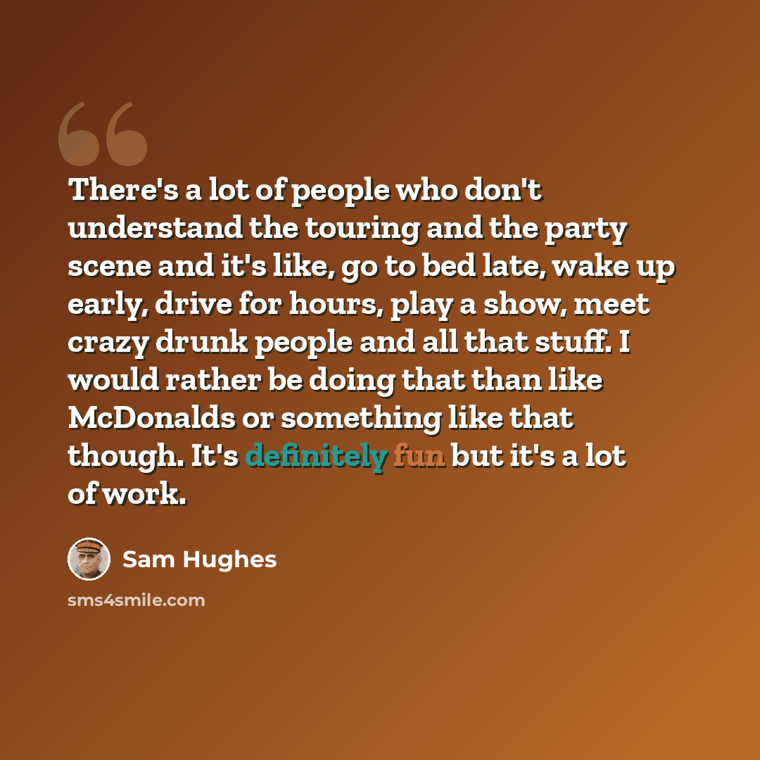 “There's a lot of people who don't understand the touring and the party scene and it's like, go to bed late, wake up early, drive for hours, play a show, meet crazy drunk people and all that stuff. I would rather be doing that than like McDonalds or something like that though. It's definitely fun…” quote by Sam Hughes
