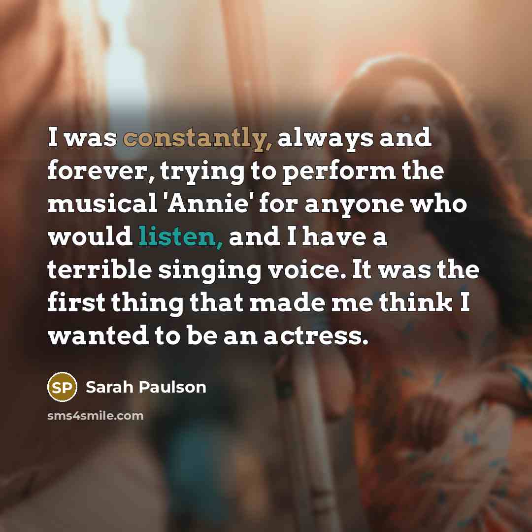 “I was constantly, always and forever, trying to perform the musical 'Annie' for anyone who would listen, and I have a terrible singing voice. It was the first thing that made me think I wanted to be an actress.” quote by Sarah Paulson