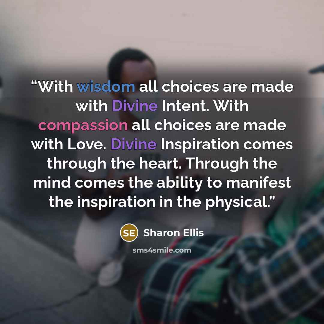 “With wisdom all choices are made with Divine Intent. With compassion all choices are made with Love. Divine Inspiration comes through the heart. Through the mind comes the ability to manifest the inspiration in the physical.” quote by Sharon Ellis