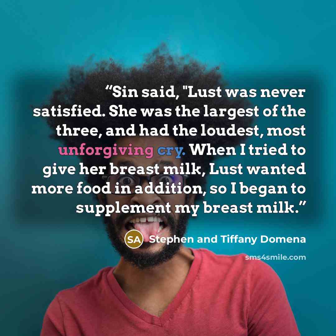 “Sin said, "Lust was never satisfied. She was the largest of the three, and had the loudest, most unforgiving cry. When I tried to give her breast milk, Lust wanted more food in addition, so I began to supplement my breast milk.” quote by Stephen and Tiffany Domena