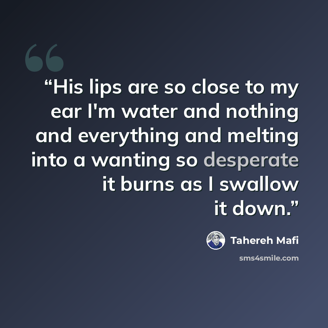 “His lips are so close to my ear I'm water and nothing and everything and melting into a wanting so desperate it burns as I swallow it down.” quote by Tahereh Mafi