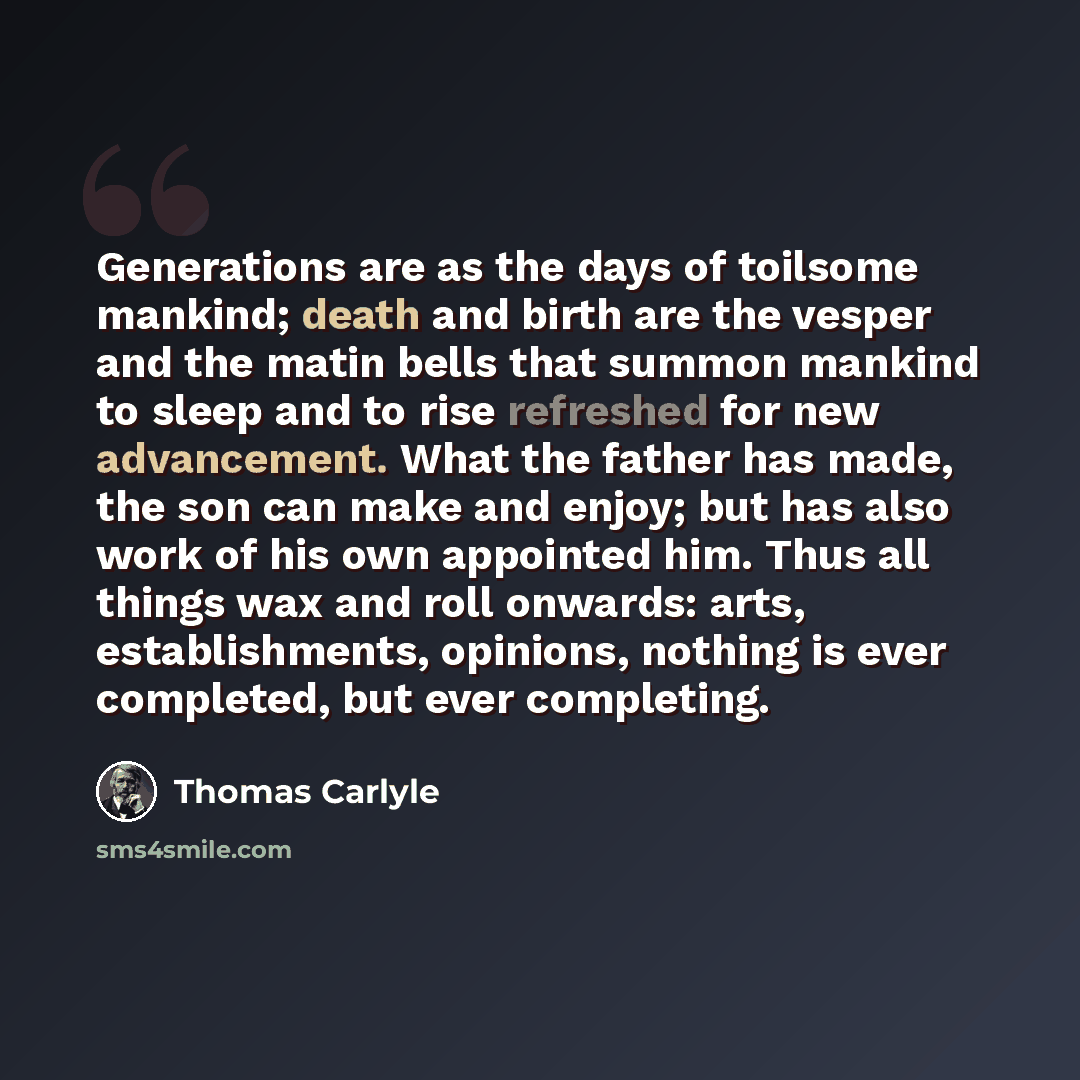 “Generations are as the days of toilsome mankind; death and birth are the vesper and the matin bells that summon mankind to sleep and to rise refreshed for new advancement. What the father has made, the son can make and enjoy; but has also work of his own appointed him. Thus all things wax and roll…” quote by Thomas Carlyle