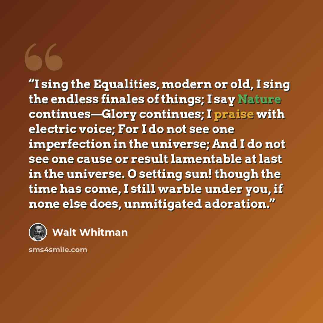 “I sing the Equalities, modern or old, I sing the endless finales of things; I say Nature continues—Glory continues; I praise with electric voice; For I do not see one imperfection in the universe; And I do not see one cause or result lamentable at last in the universe. O setting sun! though the…” quote by Walt Whitman