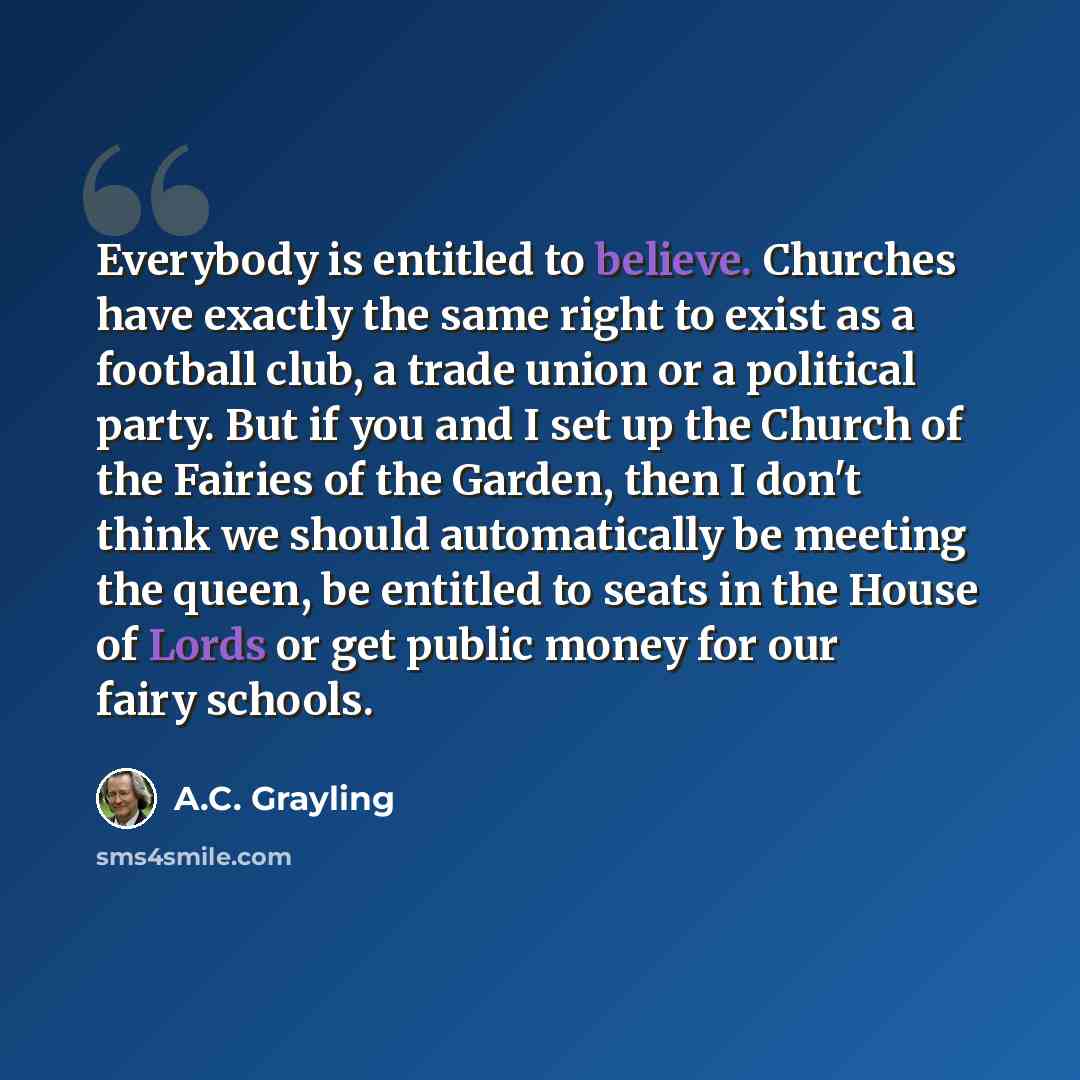 “Everybody is entitled to believe. Churches have exactly the same right to exist as a football club, a trade union or a political party. But if you and I set up the Church of the Fairies of the Garden, then I don't think we should automatically be meeting the queen, be entitled to seats in the…” quote by A.C. Grayling