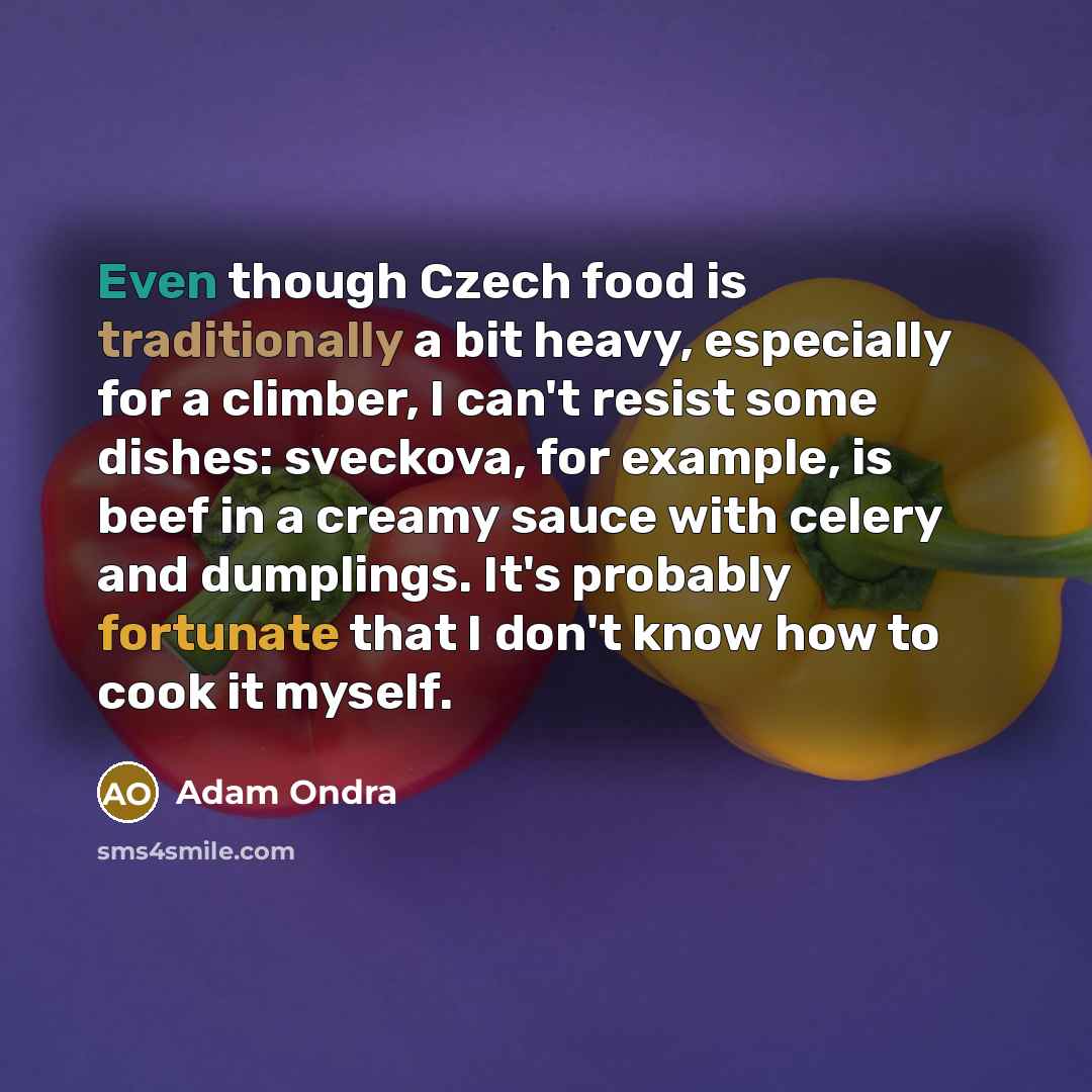“Even though Czech food is traditionally a bit heavy, especially for a climber, I can't resist some dishes: sveckova, for example, is beef in a creamy sauce with celery and dumplings. It's probably fortunate that I don't know how to cook it myself.” quote by Adam Ondra