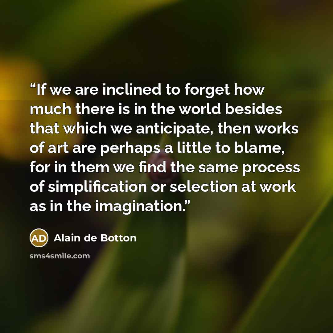 “If we are inclined to forget how much there is in the world besides that which we anticipate, then works of art are perhaps a little to blame, for in them we find the same process of simplification or selection at work as in the imagination.” quote by Alain de Botton