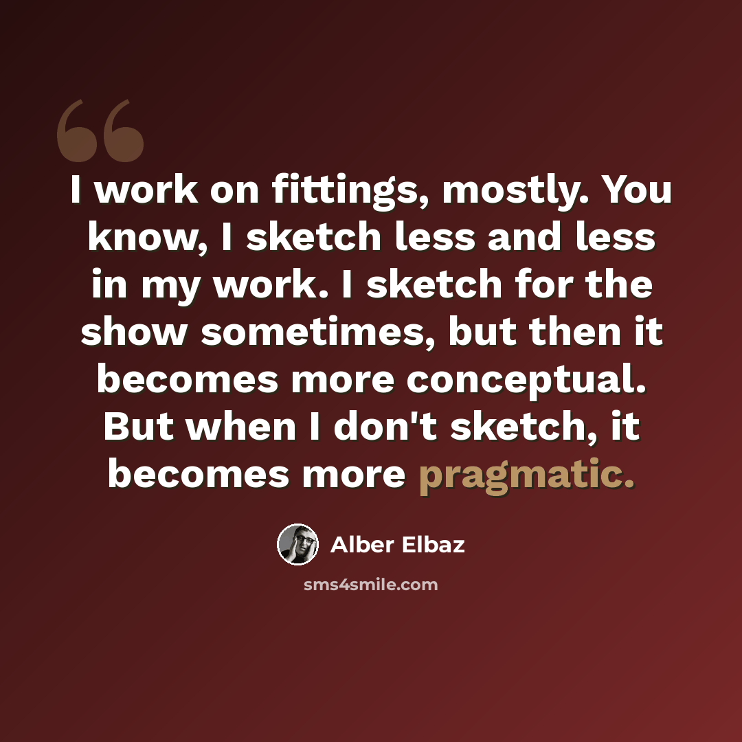 “I work on fittings, mostly. You know, I sketch less and less in my work. I sketch for the show sometimes, but then it becomes more conceptual. But when I don't sketch, it becomes more pragmatic.” quote by Alber Elbaz