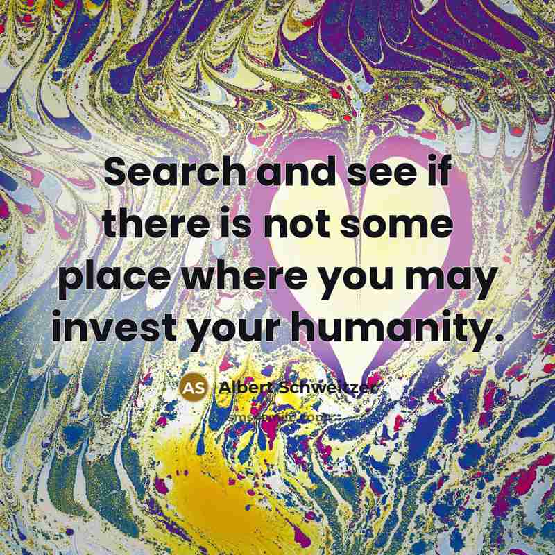 “Search and see if there is not some place where you may invest your humanity.” quote by Albert Schweitzer
