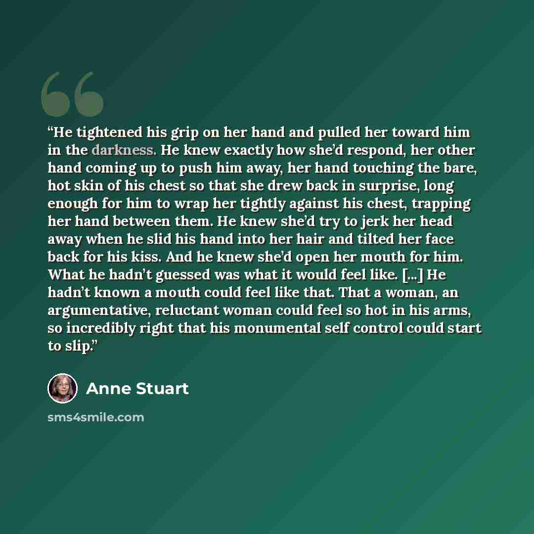 “He tightened his grip on her hand and pulled her toward him in the darkness. He knew exactly how she’d respond, her other hand coming up to push him away, her hand touching the bare, hot skin of his chest so that she drew back in surprise, long enough for him to wrap her tightly against his chest…” quote by Anne Stuart