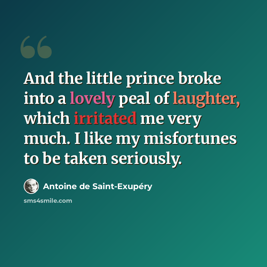 “And the little prince broke into a lovely peal of laughter, which irritated me very much. I like my misfortunes to be taken seriously.” quote by Antoine de Saint-Exupery