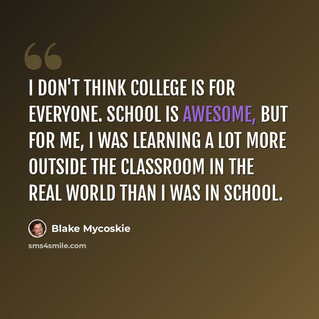 “I don't think college is for everyone. School is awesome, but for me, I was learning a lot more outside the classroom in the real world than I was in school.” quote by Blake Mycoskie