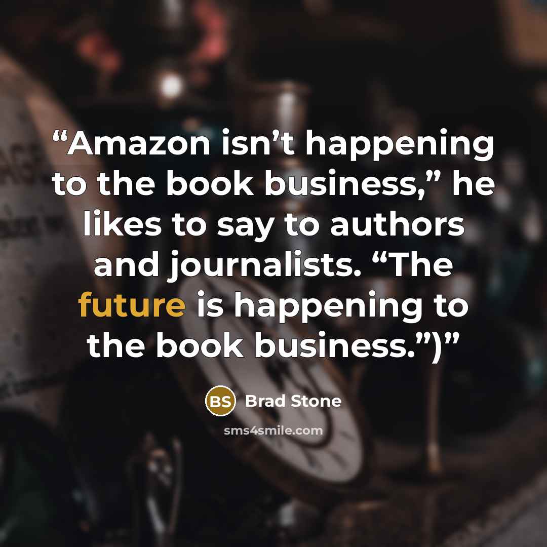 “Amazon isn’t happening to the book business,” he likes to say to authors and journalists. “The future is happening to the book business.”)” quote by Brad Stone