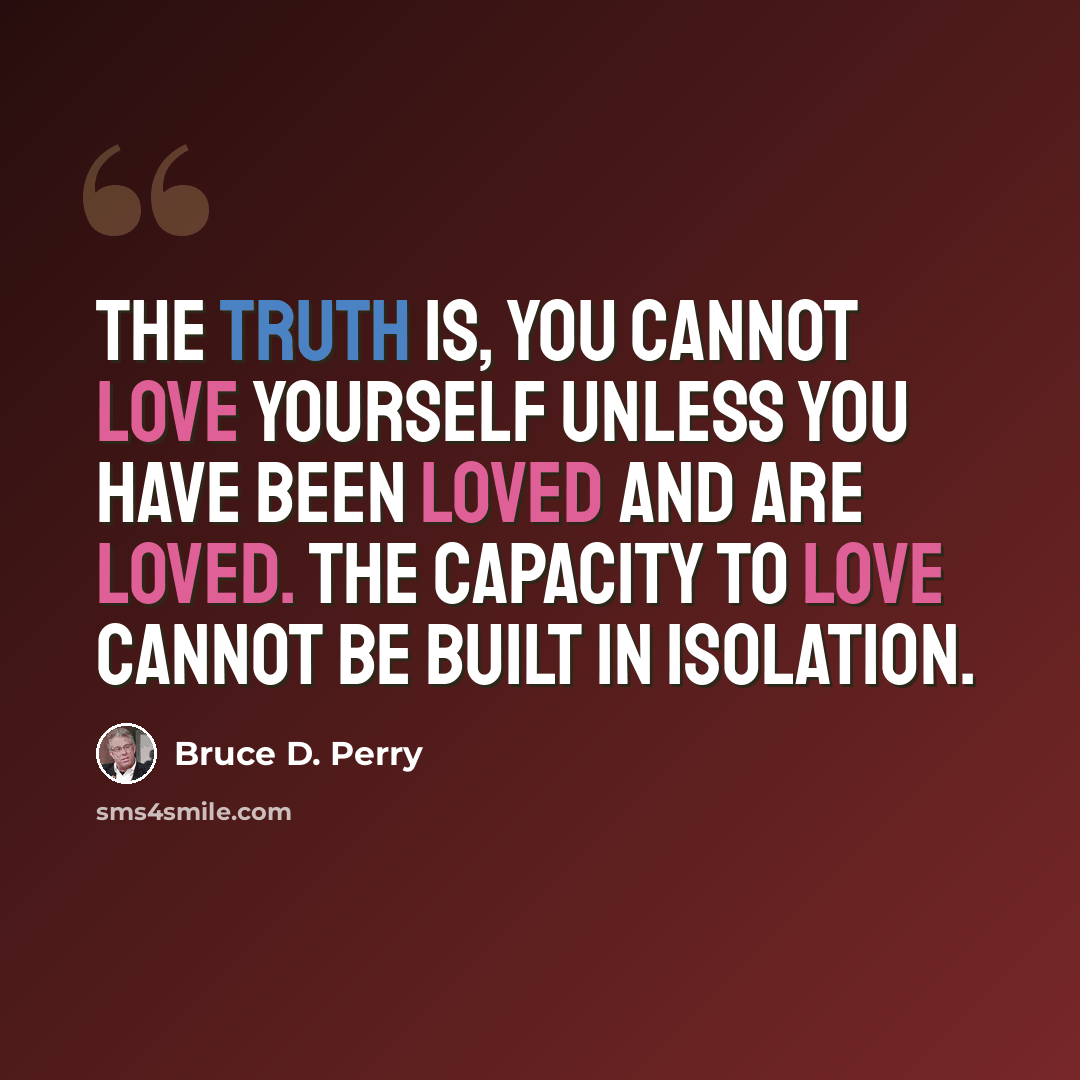 “The truth is, you cannot love yourself unless you have been loved and are loved. The capacity to love cannot be built in isolation.” quote by Bruce D. Perry